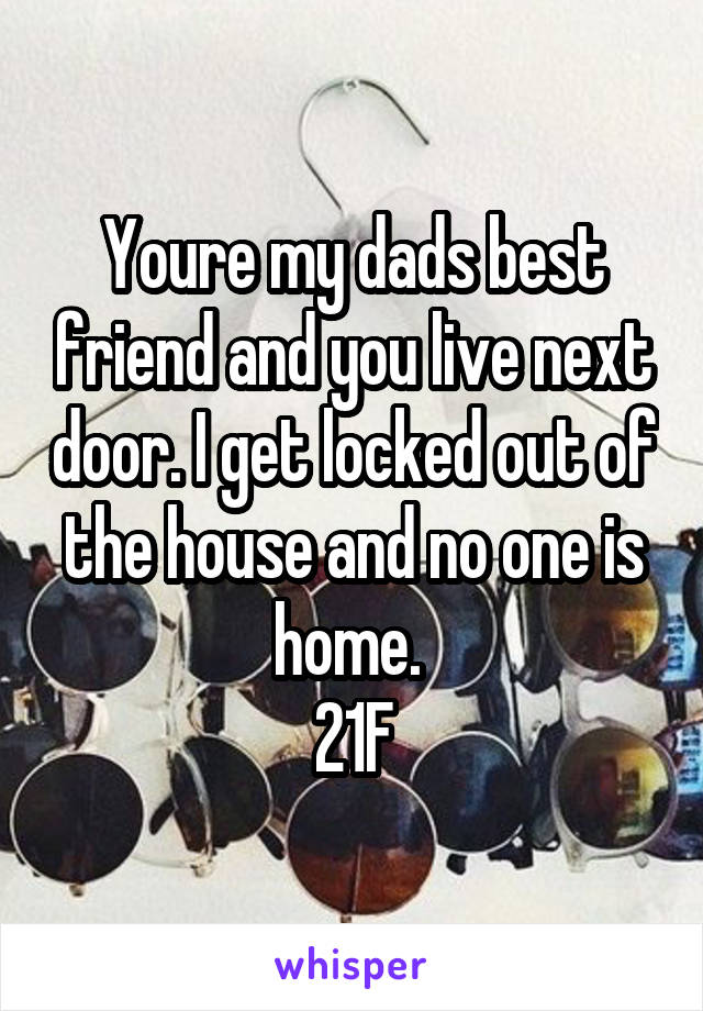 Youre my dads best friend and you live next door. I get locked out of the house and no one is home. 
21F