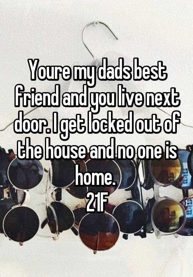 Youre my dads best friend and you live next door. I get locked out of the house and no one is home. 
21F