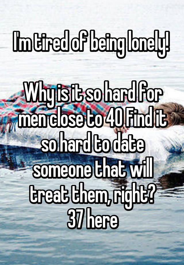 I'm tired of being lonely! 

Why is it so hard for men close to 40 Find it so hard to date someone that will treat them, right?
37 here