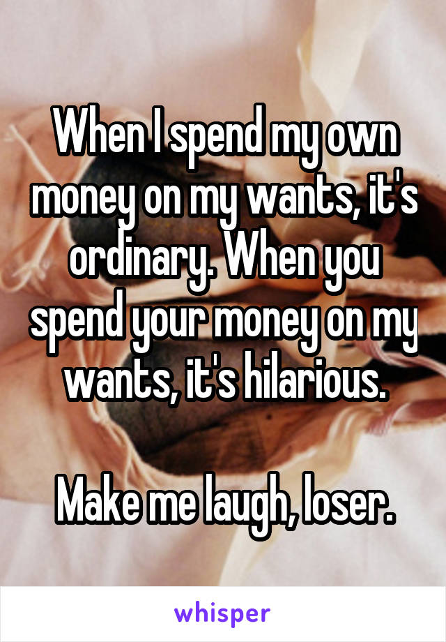 When I spend my own money on my wants, it's ordinary. When you spend your money on my wants, it's hilarious.

Make me laugh, loser.