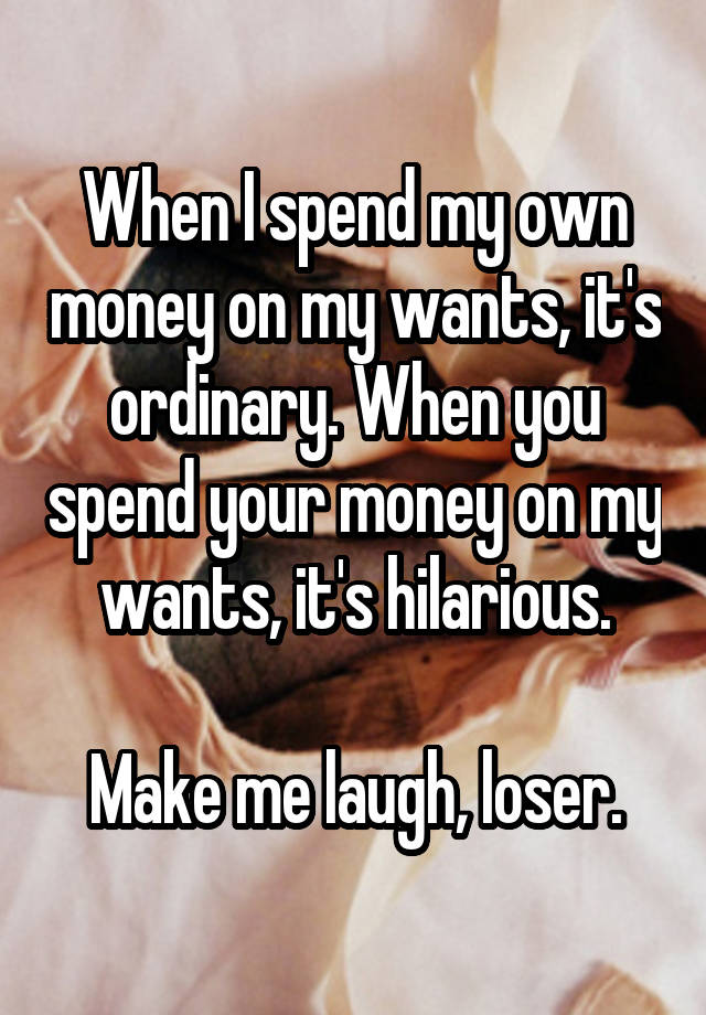 When I spend my own money on my wants, it's ordinary. When you spend your money on my wants, it's hilarious.

Make me laugh, loser.