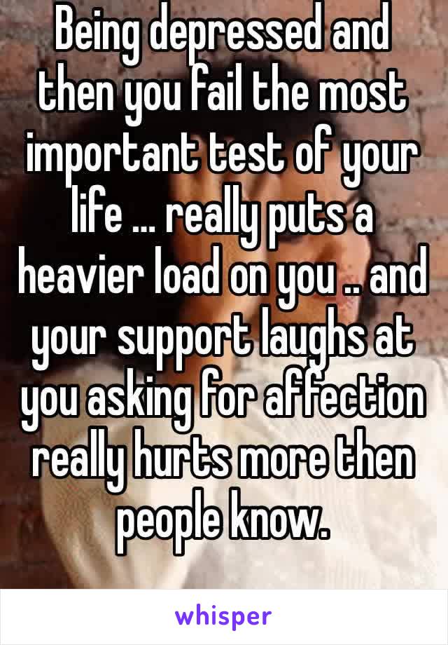 Being depressed and then you fail the most important test of your life … really puts a heavier load on you .. and your support laughs at you asking for affection really hurts more then people know.