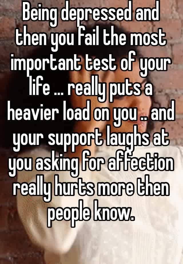 Being depressed and then you fail the most important test of your life … really puts a heavier load on you .. and your support laughs at you asking for affection really hurts more then people know.