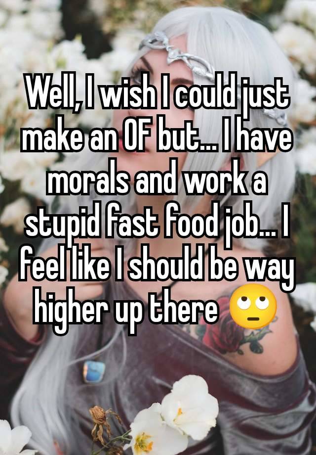Well, I wish I could just make an OF but... I have morals and work a stupid fast food job... I feel like I should be way higher up there 🙄