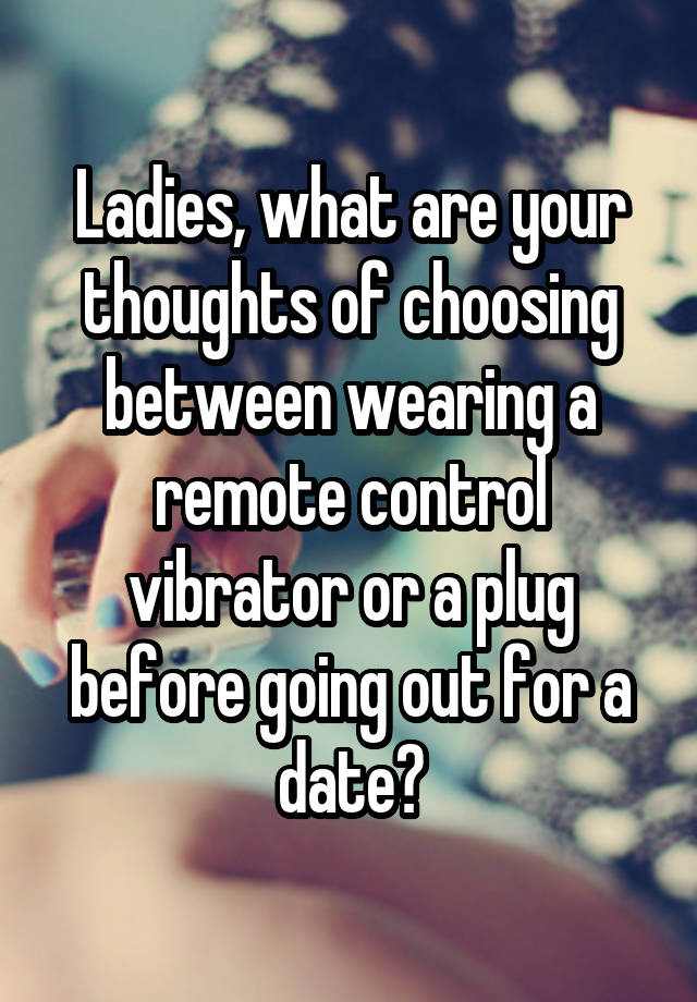Ladies, what are your thoughts of choosing between wearing a remote control vibrator or a plug before going out for a date?