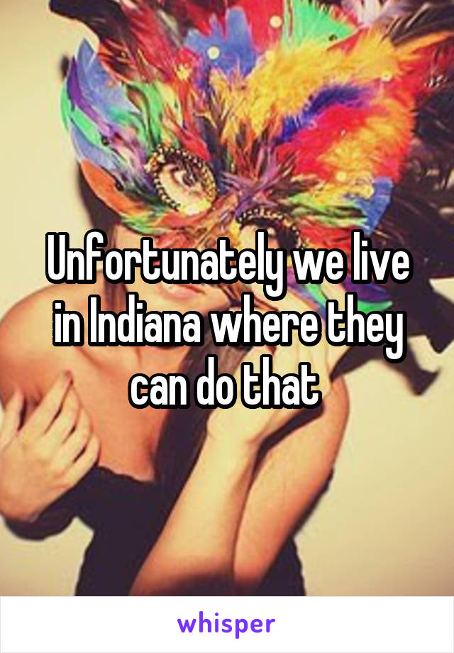 Unfortunately we live in Indiana where they can do that 