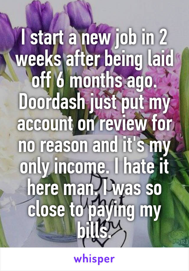I start a new job in 2 weeks after being laid off 6 months ago. Doordash just put my account on review for no reason and it's my only income. I hate it here man. I was so close to paying my bills.