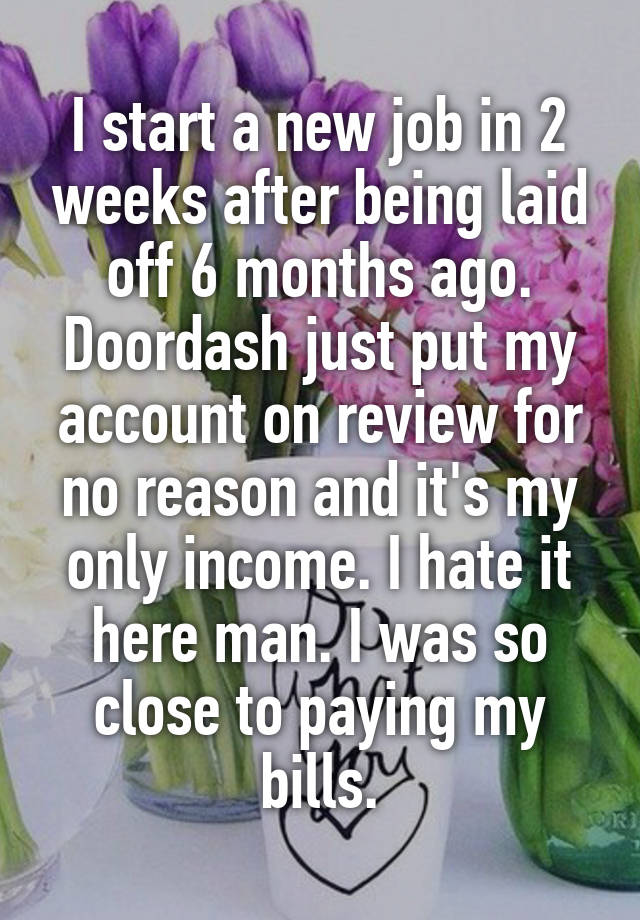 I start a new job in 2 weeks after being laid off 6 months ago. Doordash just put my account on review for no reason and it's my only income. I hate it here man. I was so close to paying my bills.