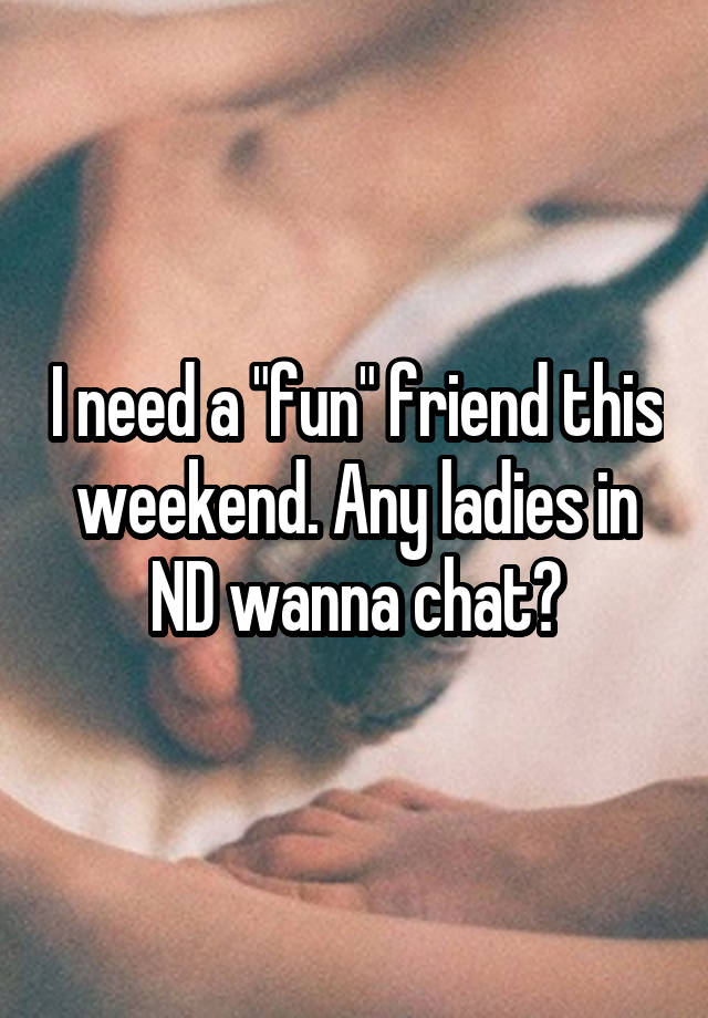 I need a "fun" friend this weekend. Any ladies in ND wanna chat?