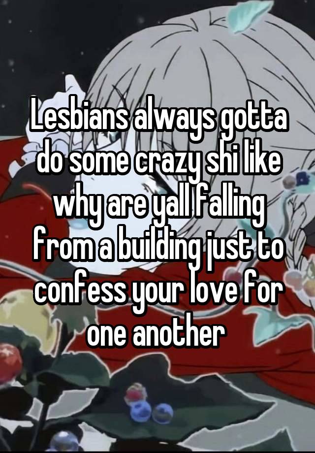 Lesbians always gotta do some crazy shi like why are yall falling from a building just to confess your love for one another 