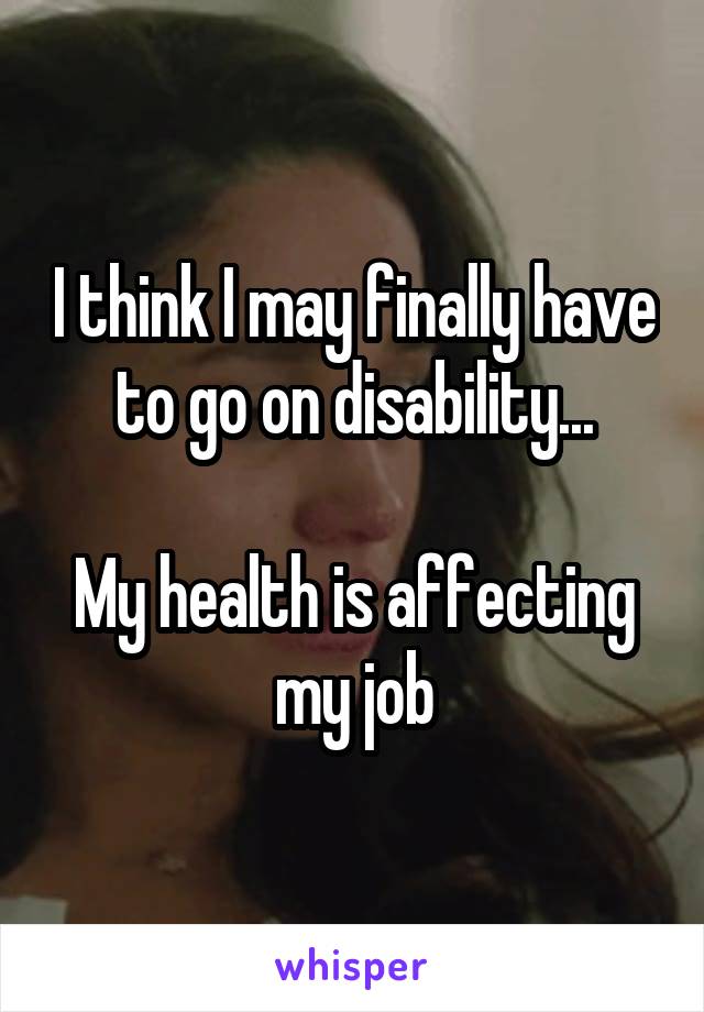 I think I may finally have to go on disability...

My health is affecting my job
