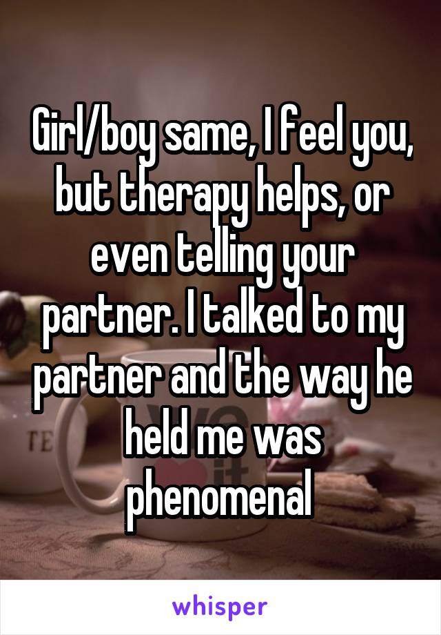 Girl/boy same, I feel you, but therapy helps, or even telling your partner. I talked to my partner and the way he held me was phenomenal 