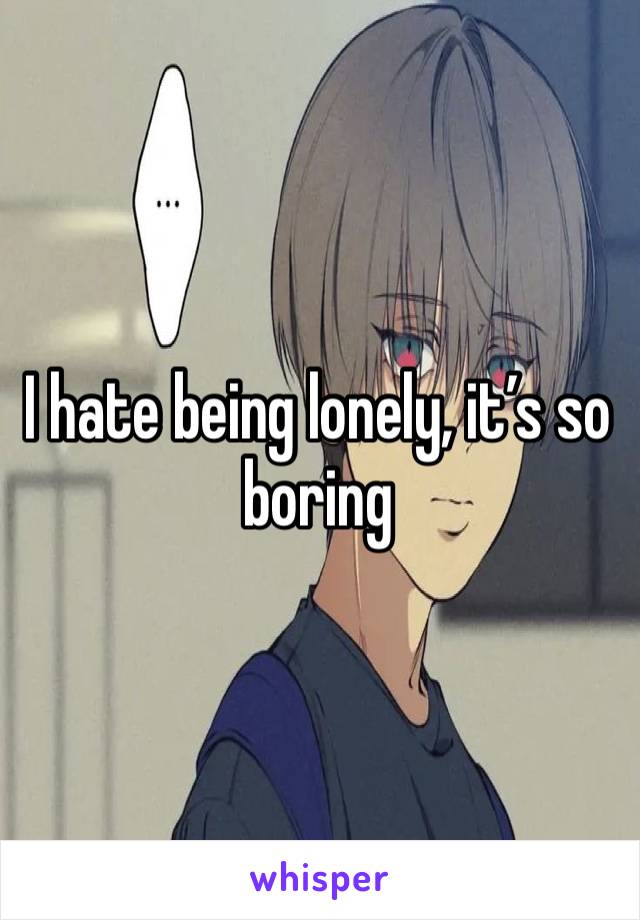 I hate being lonely, it’s so boring 