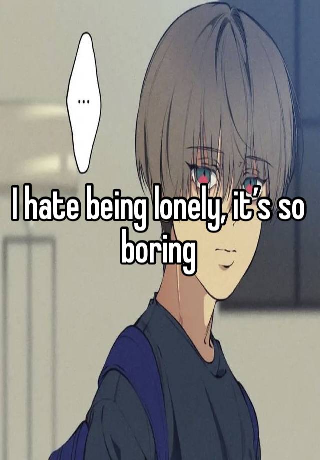 I hate being lonely, it’s so boring 