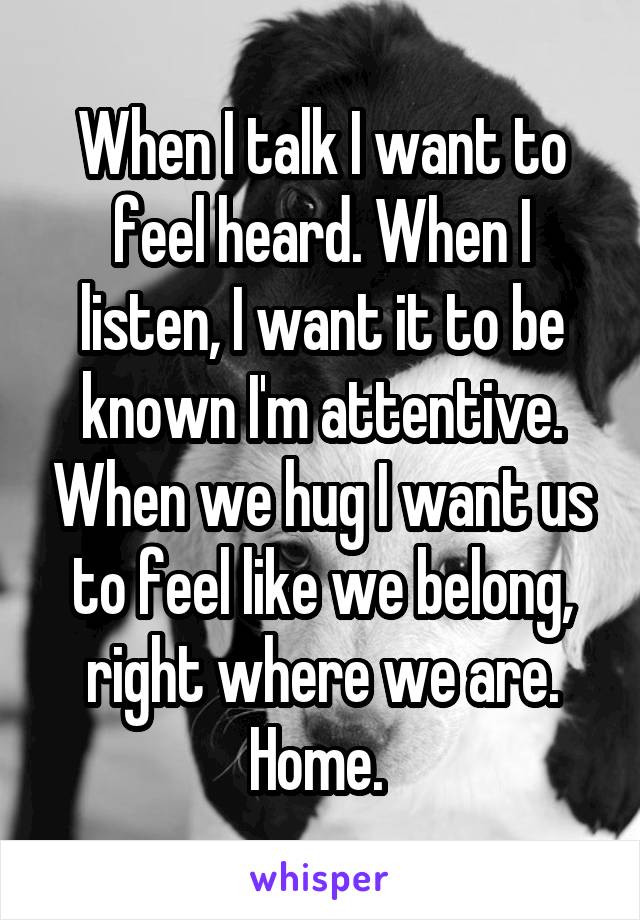 When I talk I want to feel heard. When I listen, I want it to be known I'm attentive. When we hug I want us to feel like we belong, right where we are. Home. 