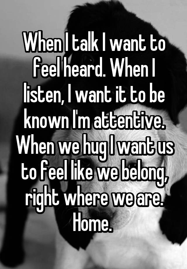 When I talk I want to feel heard. When I listen, I want it to be known I'm attentive. When we hug I want us to feel like we belong, right where we are. Home. 