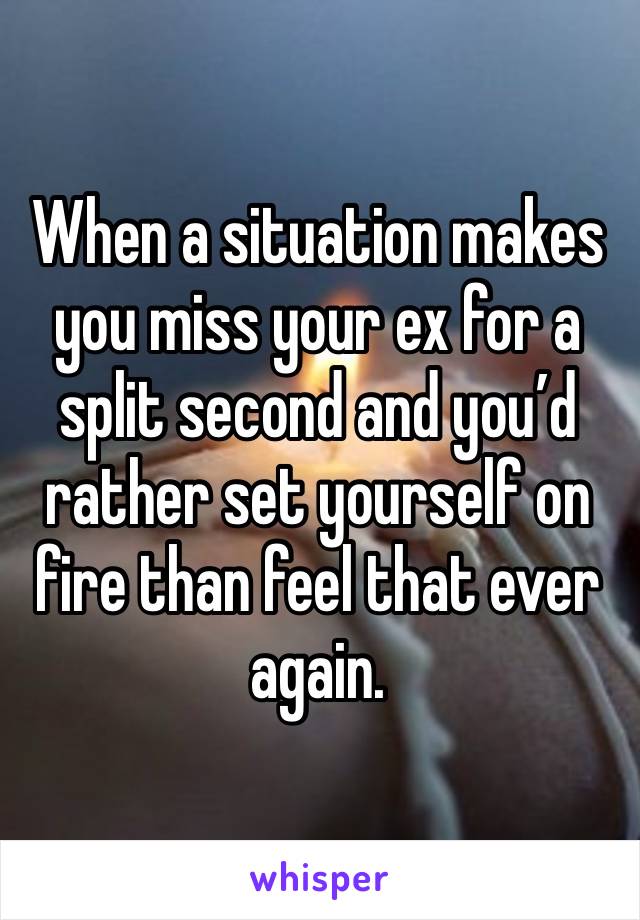 When a situation makes you miss your ex for a split second and you’d rather set yourself on fire than feel that ever again. 