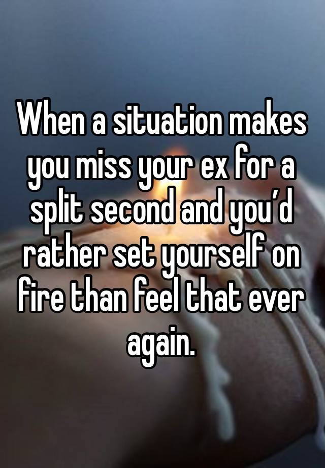 When a situation makes you miss your ex for a split second and you’d rather set yourself on fire than feel that ever again. 