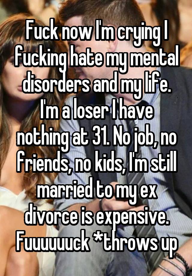 Fuck now I'm crying I fucking hate my mental disorders and my life. I'm a loser I have nothing at 31. No job, no friends, no kids, I'm still married to my ex divorce is expensive. Fuuuuuuck *throws up