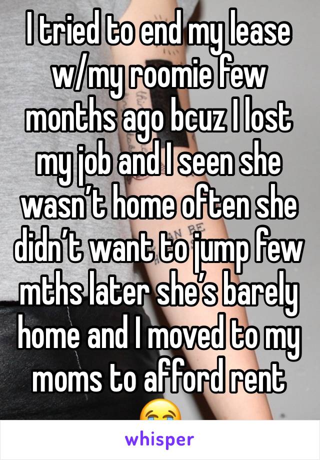 I tried to end my lease w/my roomie few months ago bcuz I lost my job and I seen she wasn’t home often she didn’t want to jump few mths later she’s barely home and I moved to my moms to afford rent 😭