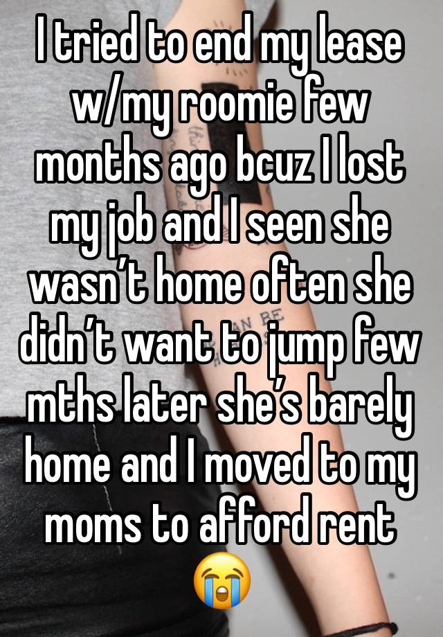 I tried to end my lease w/my roomie few months ago bcuz I lost my job and I seen she wasn’t home often she didn’t want to jump few mths later she’s barely home and I moved to my moms to afford rent 😭