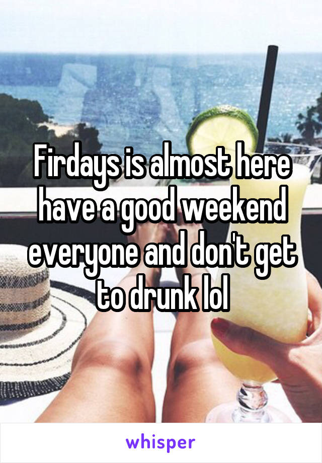 Firdays is almost here have a good weekend everyone and don't get to drunk lol