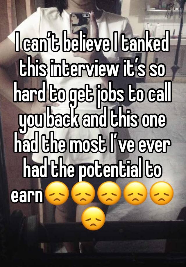 I can’t believe I tanked this interview it’s so hard to get jobs to call you back and this one had the most I’ve ever had the potential to earn😞😞😞😞😞😞