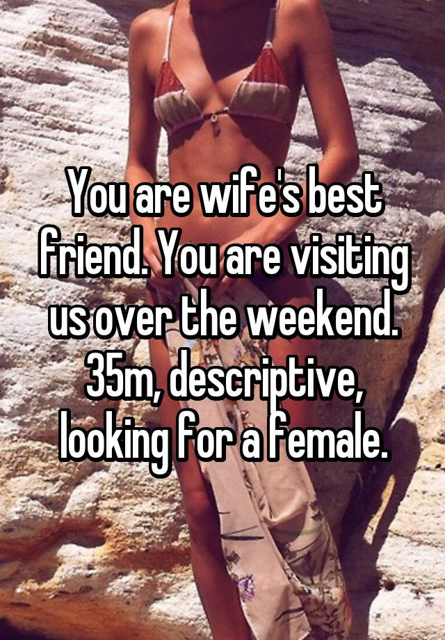 You are wife's best friend. You are visiting us over the weekend. 35m, descriptive, looking for a female.