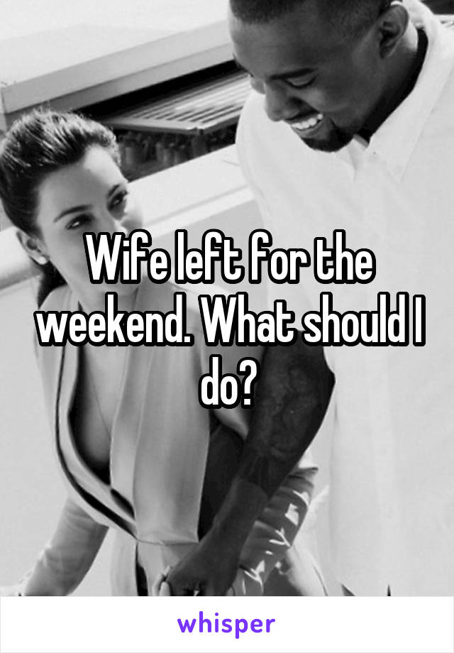 Wife left for the weekend. What should I do?