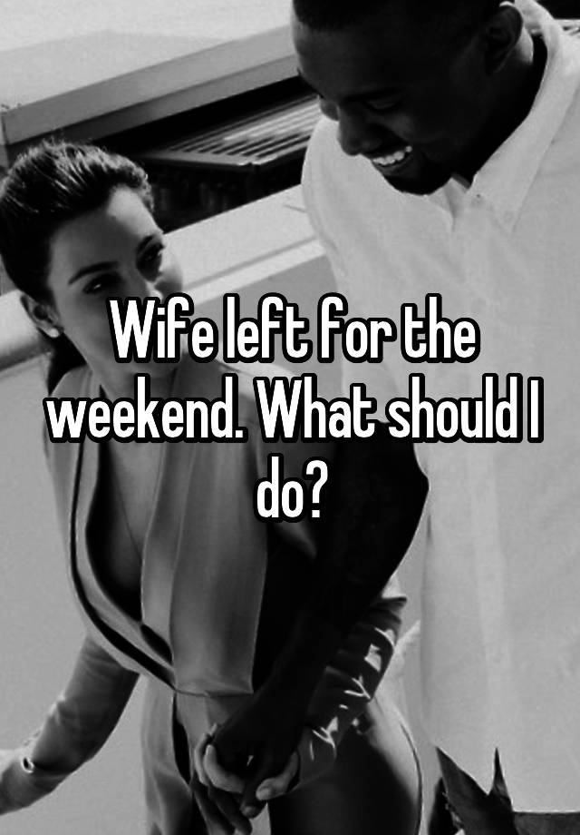 Wife left for the weekend. What should I do?