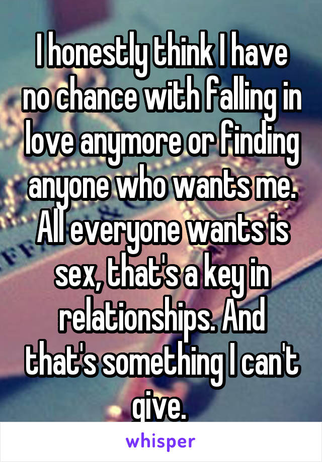 I honestly think I have no chance with falling in love anymore or finding anyone who wants me. All everyone wants is sex, that's a key in relationships. And that's something I can't give. 