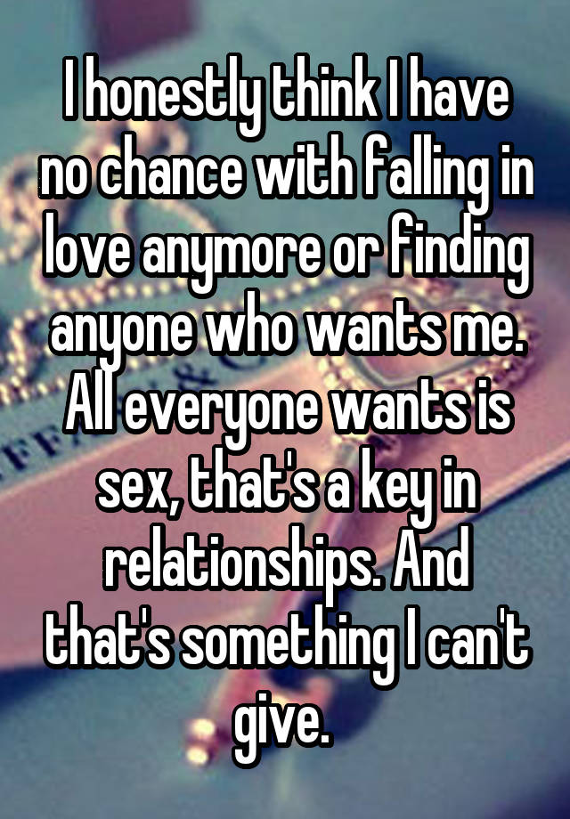 I honestly think I have no chance with falling in love anymore or finding anyone who wants me. All everyone wants is sex, that's a key in relationships. And that's something I can't give. 