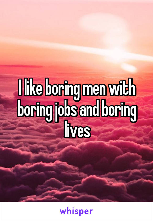 I like boring men with boring jobs and boring lives
