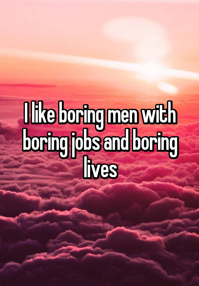 I like boring men with boring jobs and boring lives