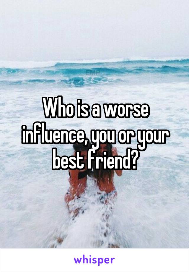 Who is a worse influence, you or your best friend?