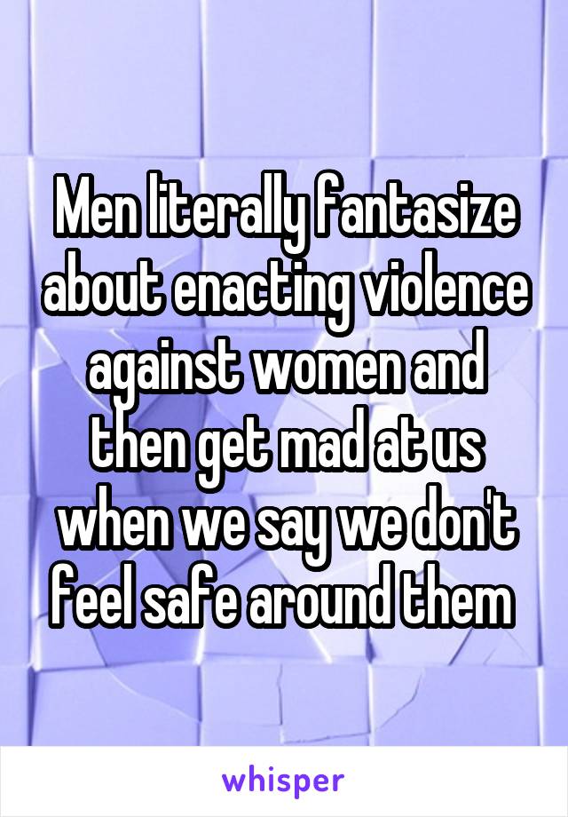 Men literally fantasize about enacting violence against women and then get mad at us when we say we don't feel safe around them 