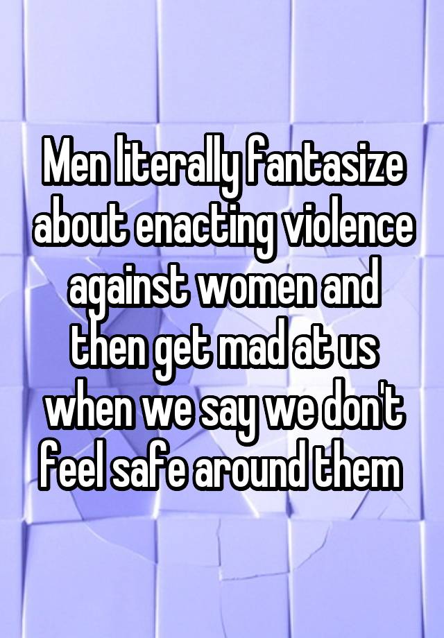 Men literally fantasize about enacting violence against women and then get mad at us when we say we don't feel safe around them 