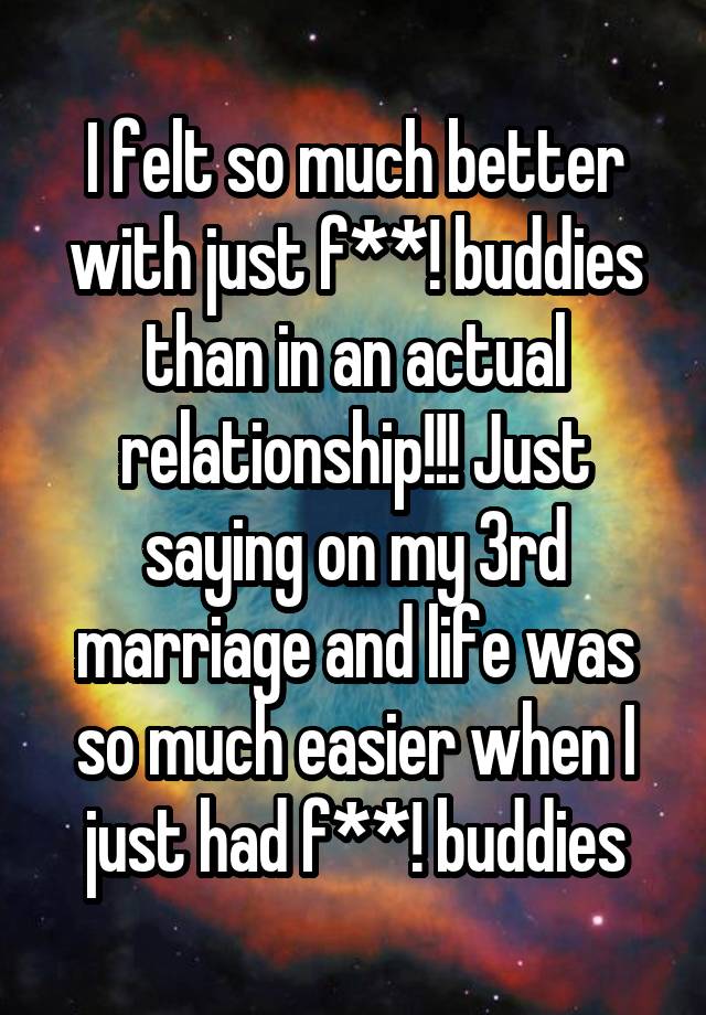 I felt so much better with just f**! buddies than in an actual relationship!!! Just saying on my 3rd marriage and life was so much easier when I just had f**! buddies
