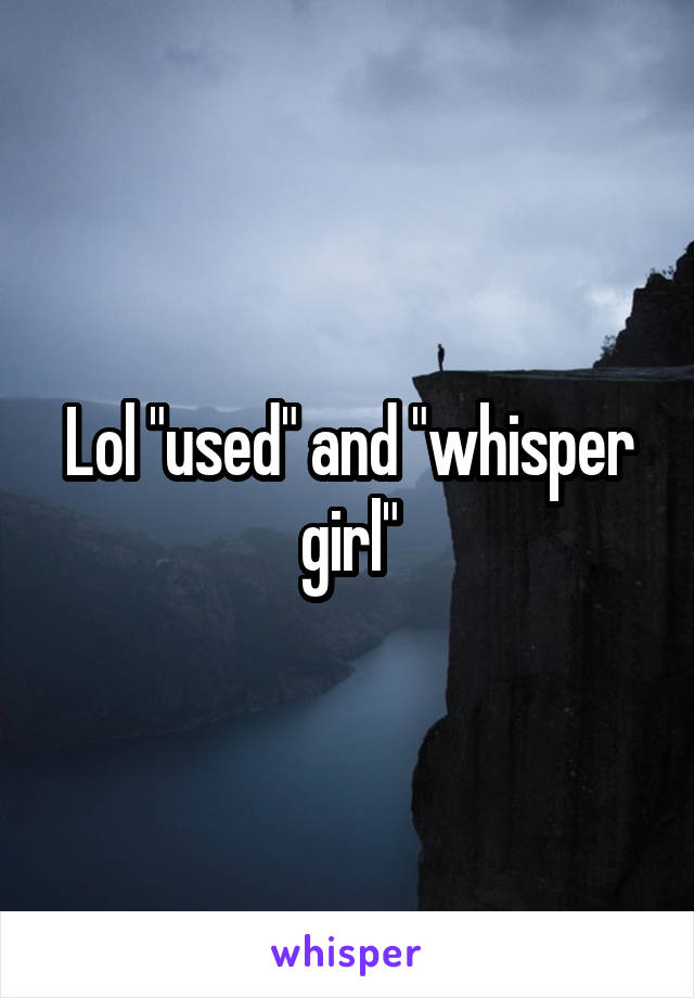 Lol "used" and "whisper girl"