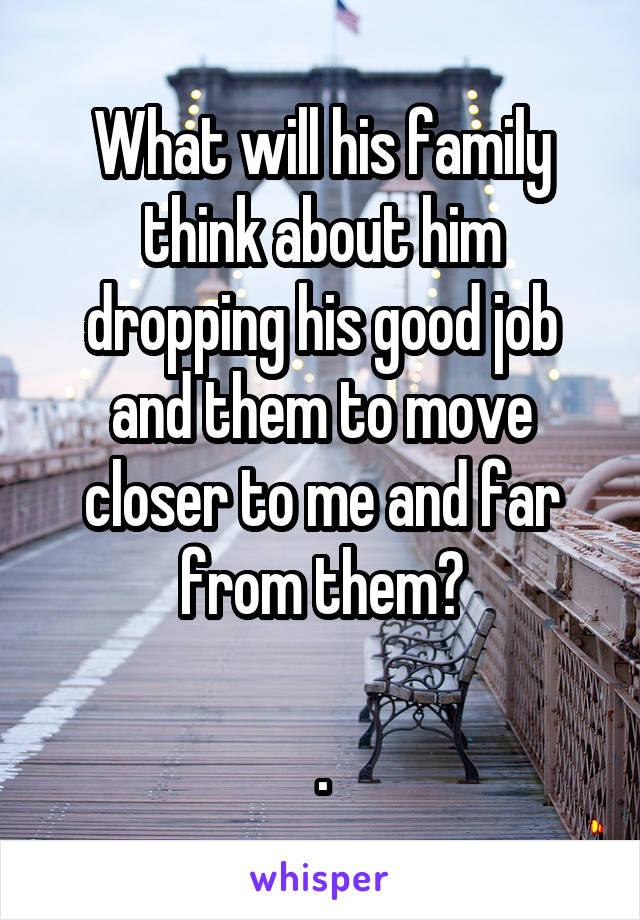 What will his family think about him dropping his good job and them to move closer to me and far from them?

.
