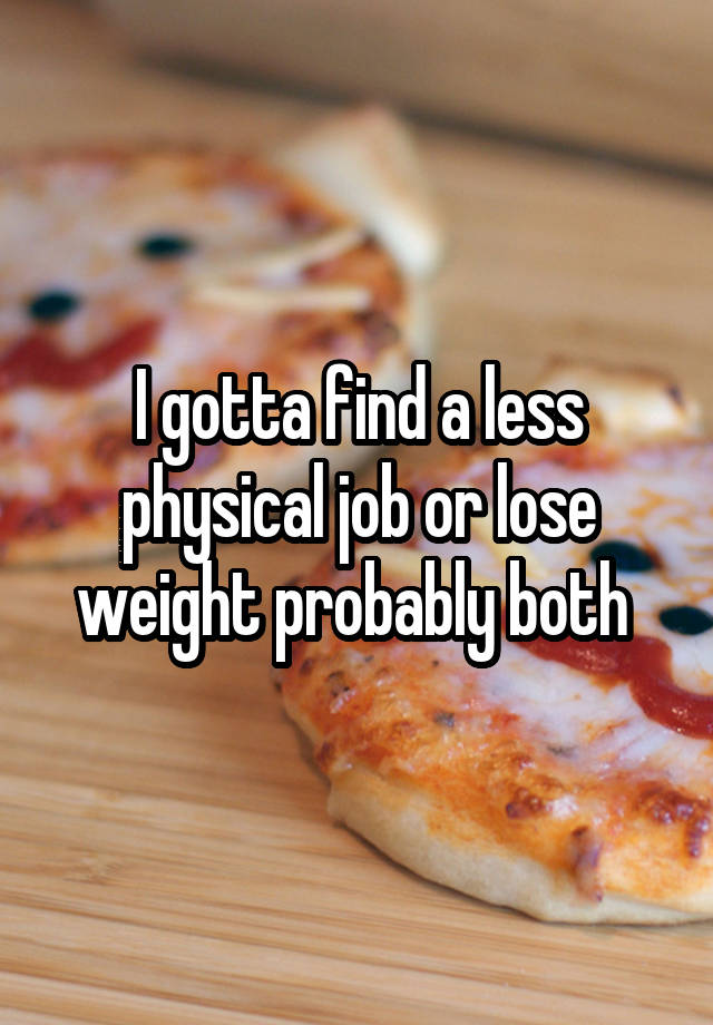 I gotta find a less physical job or lose weight probably both 