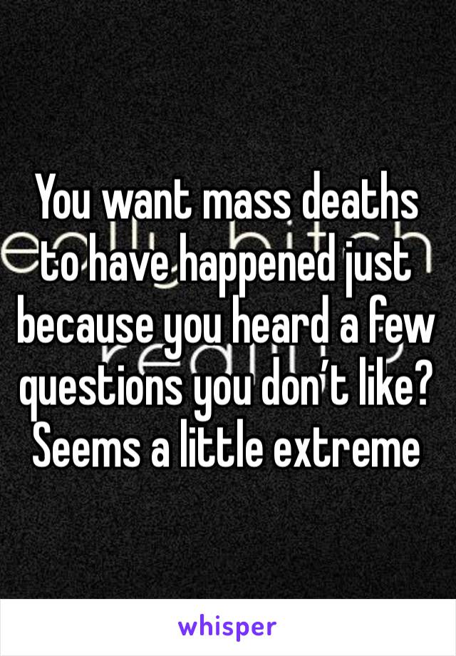 You want mass deaths to have happened just because you heard a few questions you don’t like? Seems a little extreme