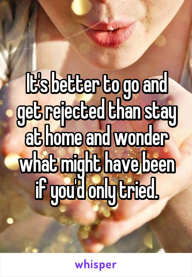 It's better to go and get rejected than stay at home and wonder what might have been if you'd only tried.