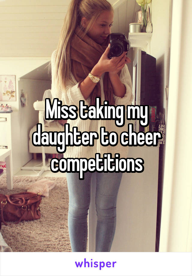 Miss taking my daughter to cheer competitions