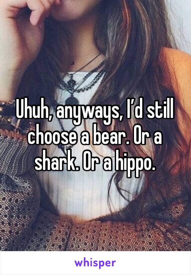 Uhuh, anyways, I’d still choose a bear. Or a shark. Or a hippo.