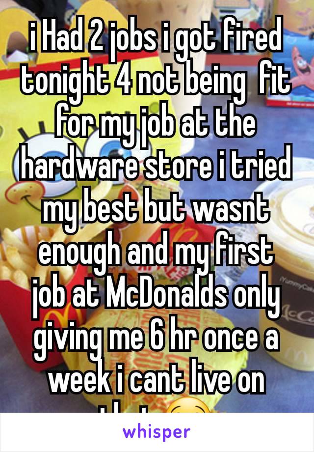 i Had 2 jobs i got fired tonight 4 not being  fit for my job at the hardware store i tried my best but wasnt enough and my first job at McDonalds only giving me 6 hr once a week i cant live on that 😭