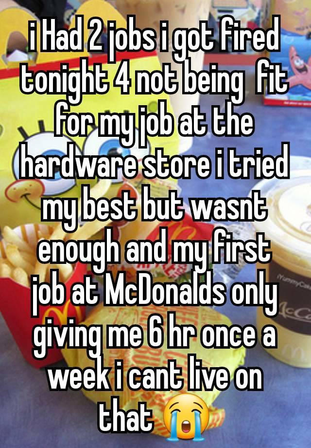 i Had 2 jobs i got fired tonight 4 not being  fit for my job at the hardware store i tried my best but wasnt enough and my first job at McDonalds only giving me 6 hr once a week i cant live on that 😭