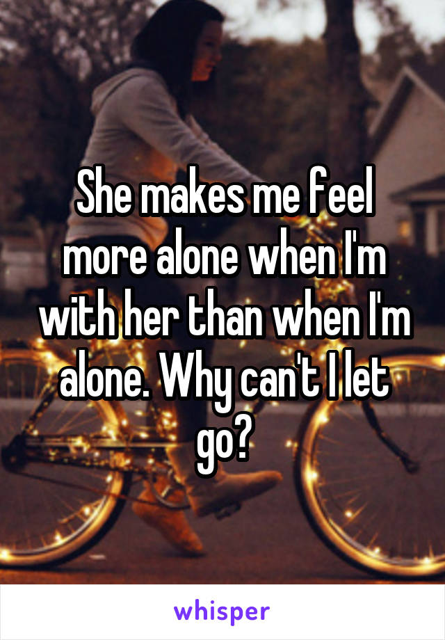 She makes me feel more alone when I'm with her than when I'm alone. Why can't I let go?