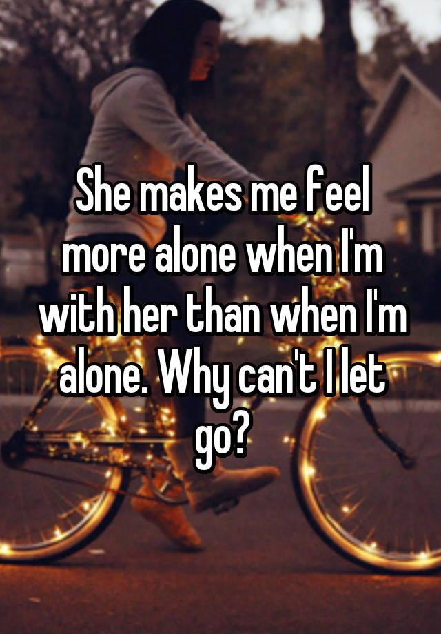 She makes me feel more alone when I'm with her than when I'm alone. Why can't I let go?