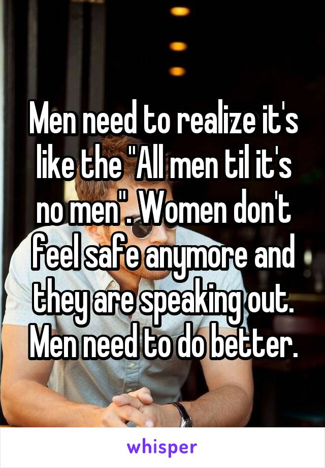 Men need to realize it's like the "All men til it's no men". Women don't feel safe anymore and they are speaking out. Men need to do better.